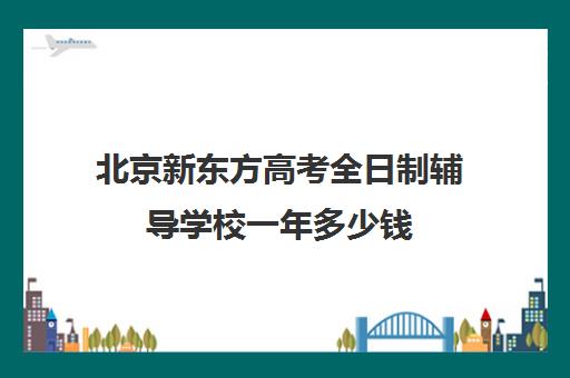 北京新东方高考全日制辅导学校一年多少钱（北京高考冲刺班封闭式全日制）