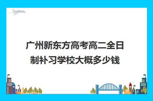 广州新东方高考高二全日制补习学校大概多少钱