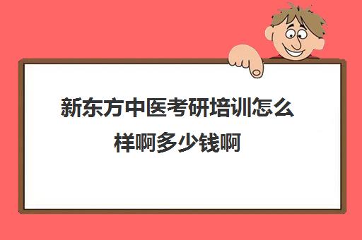 新东方中医考研培训怎么样啊多少钱啊(医学考研培训班哪个比较好)