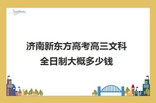 济南新东方高考高三文科全日制大概多少钱(济南新东方高三冲刺班收费价格表)