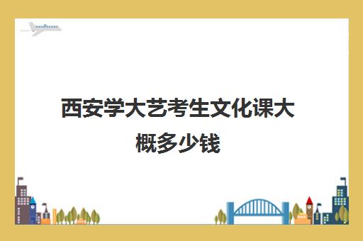 西安学大艺考生文化课大概多少钱(西安艺考学校有哪些)