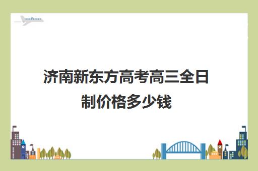 济南新东方高考高三全日制价格多少钱(济南新东方高三住宿班)