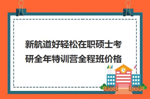 新航道好轻松在职硕士考研全年特训营全程班价格大概多少钱（启途教育在职考研怎么样）