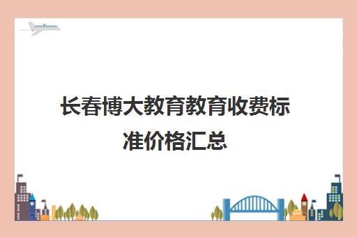 长春博大教育教育收费标准价格汇总(长春一桥和博大哪个好)