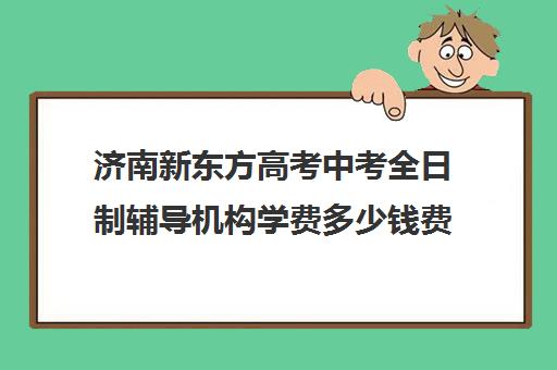 济南新东方高考中考全日制辅导机构学费多少钱费用一览表(济南新东方辅导班地址)