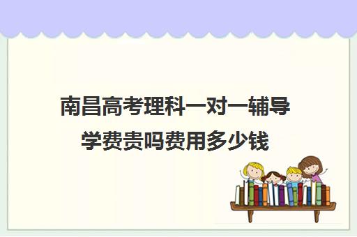 南昌高考理科一对一辅导学费贵吗费用多少钱(一对一辅导收费)