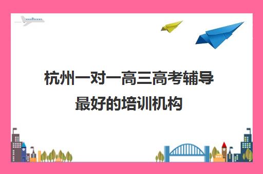 杭州一对一高三高考辅导最好的培训机构(高三一对一辅导)