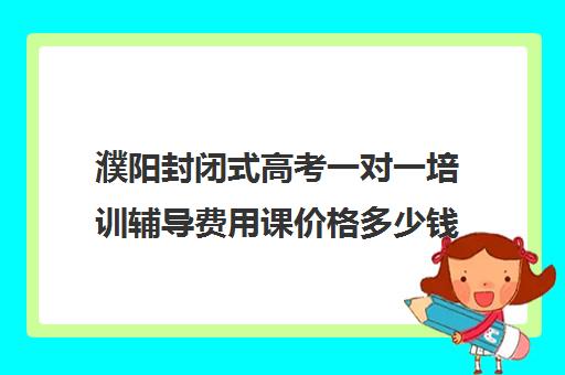 濮阳封闭式高考一对一培训辅导费用课价格多少钱(新东方全日制高考班收费)