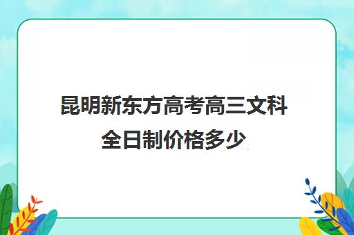 昆明新东方高考高三文科全日制价格多少(昆明高考补课机构排名)