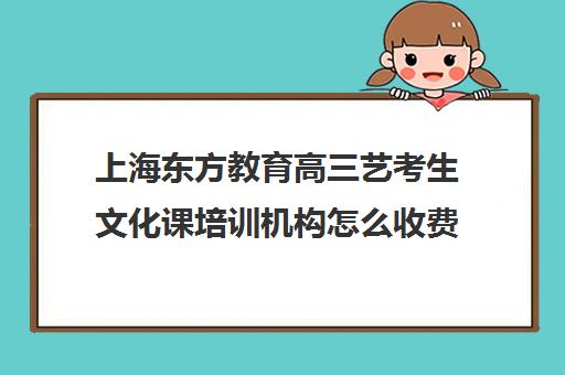 上海东方教育高三艺考生文化课培训机构怎么收费(上海艺考培训机构排行榜前十)