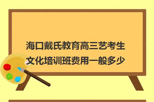 海口戴氏教育高三艺考生文化培训班费用一般多少钱(海口有没有艺考培训班)