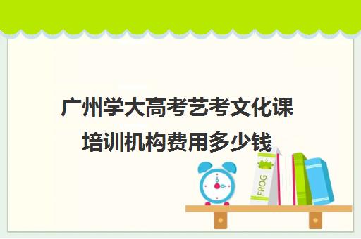 广州学大高考艺考文化课培训机构费用多少钱(巅峰广艺学费价格表)