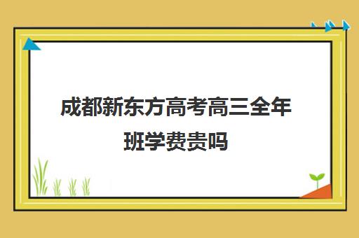 成都新东方高考高三全年班学费贵吗(新东方学费一年多少)