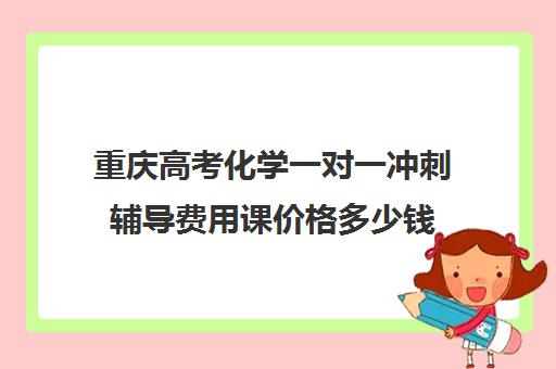 重庆高考化学一对一冲刺辅导费用课价格多少钱(初中一对一辅导哪个好)