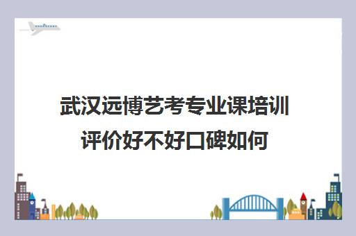 武汉远博艺考专业课培训评价好不好口碑如何(武汉最好艺考培训)