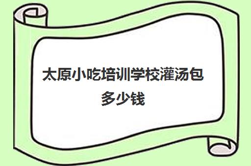 太原小吃培训学校灌汤包多少钱(太原小吃培训机构排名)