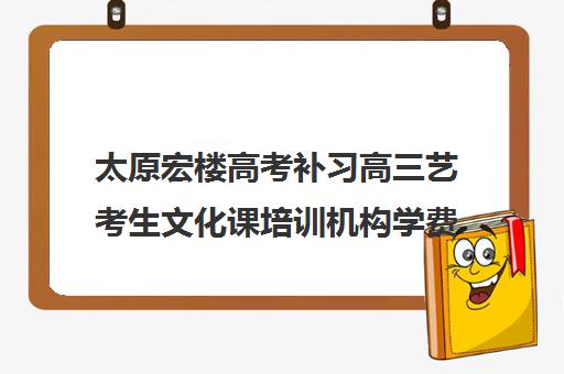 太原宏楼高考补习高三艺考生文化课培训机构学费价格表