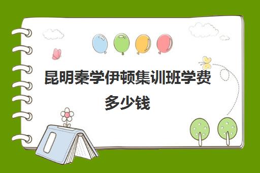 昆明秦学伊顿集训班学费多少钱(秦学伊顿名师收费标准是多少)