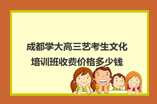 成都学大高三艺考生文化培训班收费价格多少钱(艺考文化课培训多少钱)