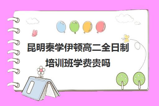 昆明秦学伊顿高二全日制培训班学费贵吗(昆明高考补课机构排名)