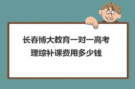 长春博大教育一对一高考理综补课费用多少钱（高中补课一对一收费标准）