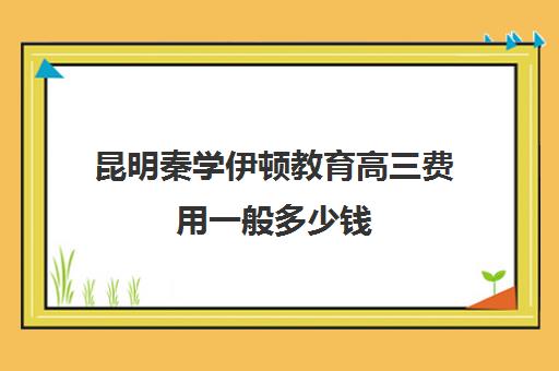 昆明秦学伊顿教育高三费用一般多少钱(昆明补课哪个机构比较好)