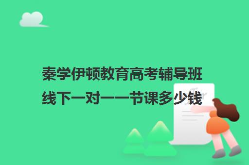 秦学伊顿教育高考辅导班线下一对一一节课多少钱(985家教一对一收费标准)