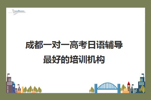 成都一对一高考日语辅导最好的培训机构(培训辅导机构简介)