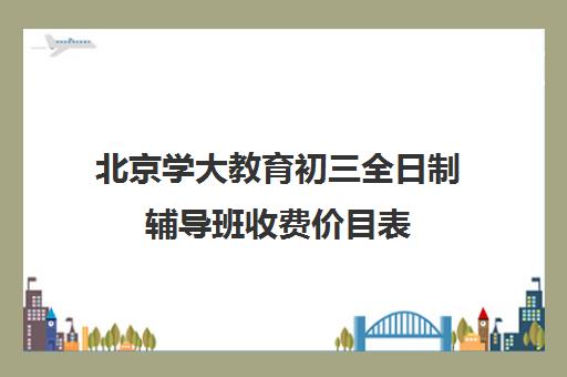 北京学大教育初三全日制辅导班收费价目表(正规初中补课机构)