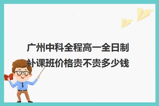 广州中科全程高一全日制补课班价格贵不贵多少钱一年(广州初中一对一的费用是多少)