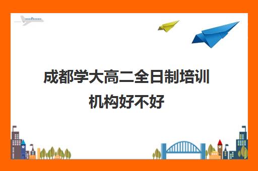 成都学大高二全日制培训机构好不好(全日制培训机构)