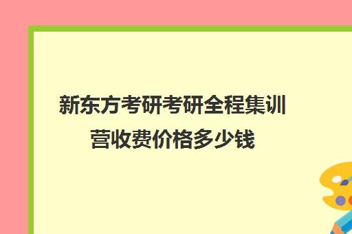 新东方考研考研全程集训营收费价格多少钱（新东方考研一对一多少钱）