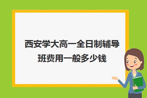 西安学大高一全日制辅导班费用一般多少钱(西安全日制高考补课机构排名)