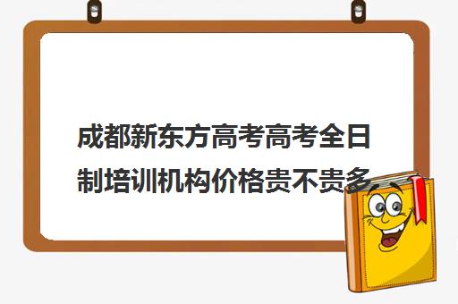 成都新东方高考高考全日制培训机构价格贵不贵多少钱一年(新东方高三全日制价格)