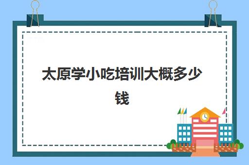 太原学小吃培训大概多少钱(太原学小吃培训哪里好)