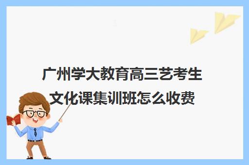 广州学大教育高三艺考生文化课集训班怎么收费(高三艺考生文化课集训多少钱)