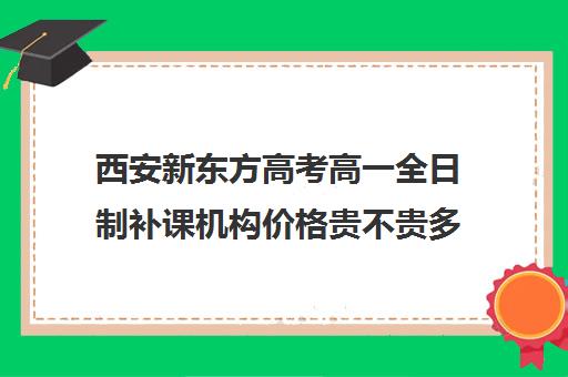 西安新东方高考高一全日制补课机构价格贵不贵多少钱一年(西安高三全日制补课机构)