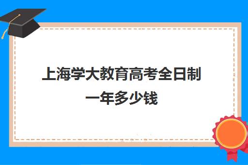 上海学大教育高考全日制一年多少钱（上海成人大学报名条件及收费标准）