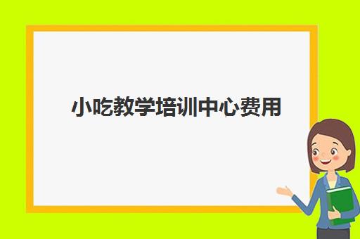 小吃教学培训中心费用(小吃培训班学费一览表)