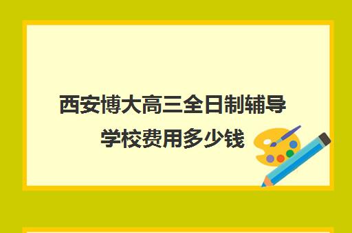 西安博大高三全日制辅导学校费用多少钱(西安博迪学校高中)