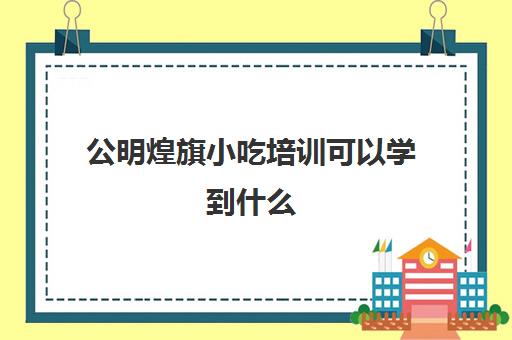 公明煌旗小吃培训可以学到什么(正规小吃培训学校深圳地址)