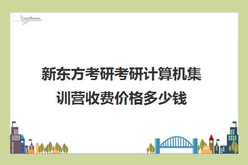 新东方考研考研计算机集训营收费价格多少钱（新东方考研班一般多少钱）