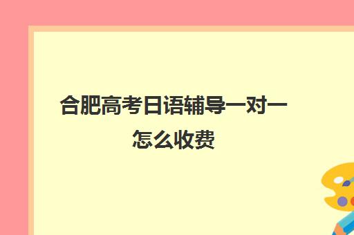 合肥高考日语辅导一对一怎么收费(日语高考培训多少钱)