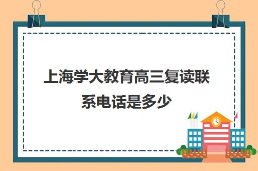 上海学大教育高三复读联系电话是多少（上海高考复读学校哪个好）