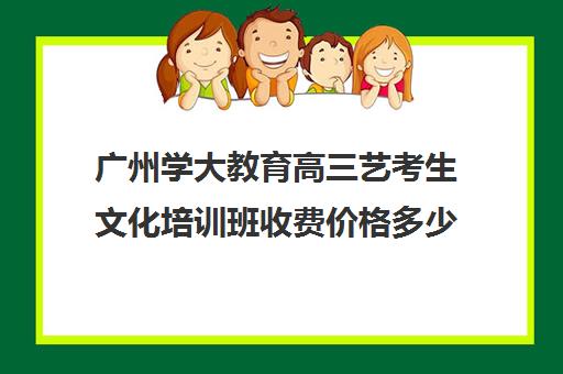 广州学大教育高三艺考生文化培训班收费价格多少钱(广州艺考培训学校前十)