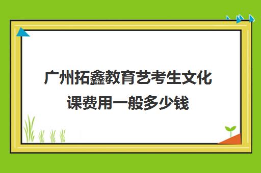 广州拓鑫教育艺考生文化课费用一般多少钱(广州市番禺区艺考教育培训中心)