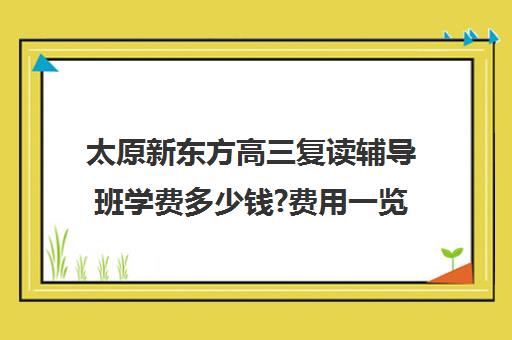 太原新东方高三复读辅导班学费多少钱?费用一览表(新东方高考复读班价格)