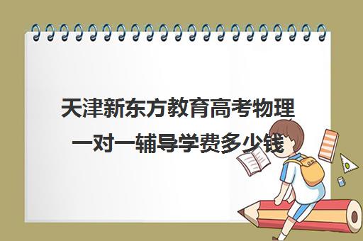 天津新东方教育高考物理一对一辅导学费多少钱（新东方一对一怎么样）