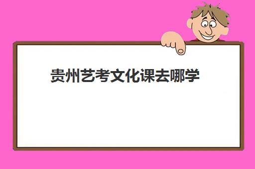 贵州艺考文化课去哪学(贵州最好的艺术学校是哪些)