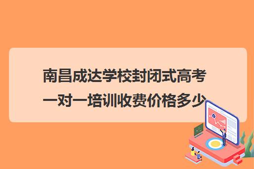 南昌成达学校封闭式高考一对一培训收费价格多少钱（南昌封闭式中学有哪些）